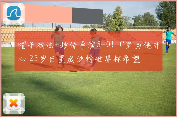 帽子戏法+妙传导演5-0!C罗为他开心 25岁巨星成沙特世界杯希望