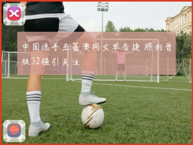 中国选手王蔷澳网女单告捷 顺利晋级32强引关注