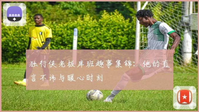 独行侠老板库班趣事集锦:他的直言不讳与暖心时刻