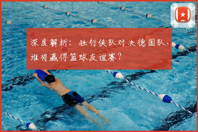 深度解析：独行侠队对决德国队，谁将赢得篮球友谊赛？