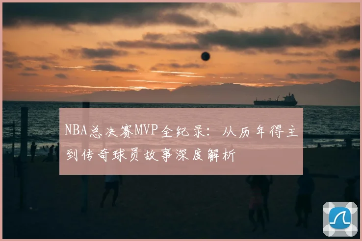 NBA总决赛MVP全纪录:从历年得主到传奇球员故事深度解析