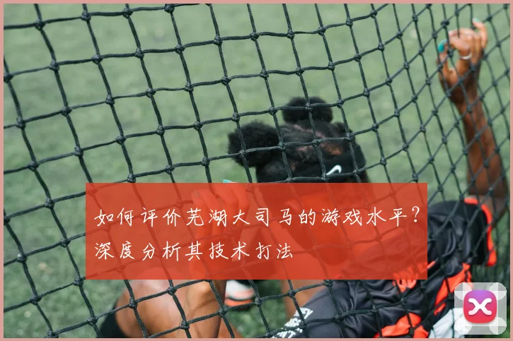 如何评价芜湖大司马的游戏水平?深度分析其技术打法