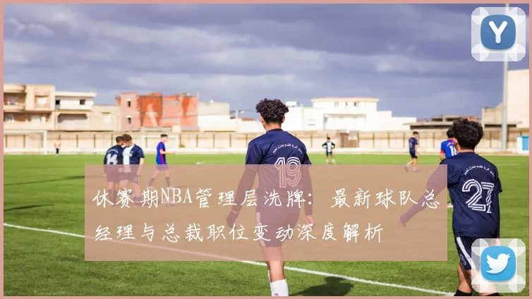 休赛期NBA管理层洗牌：最新球队总经理与总裁职位变动深度解析