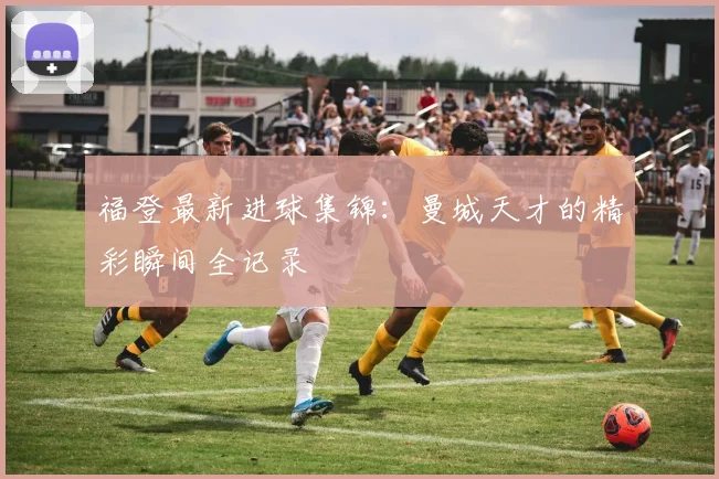 福登最新进球集锦:曼城天才的精彩瞬间全记录