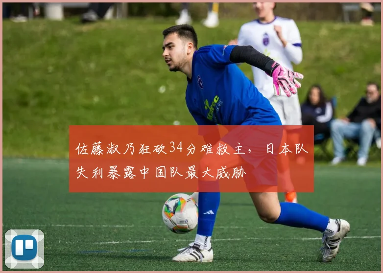佐藤淑乃狂砍34分难救主，日本队失利暴露中国队最大威胁