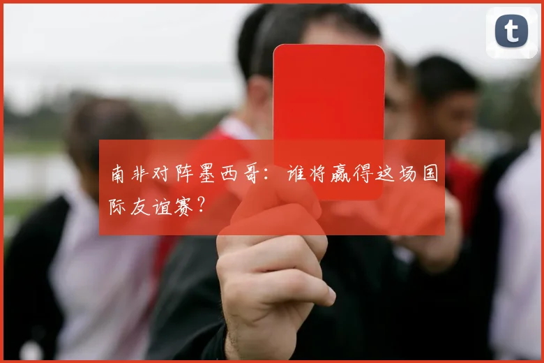 南非对阵墨西哥:谁将赢得这场国际友谊赛?