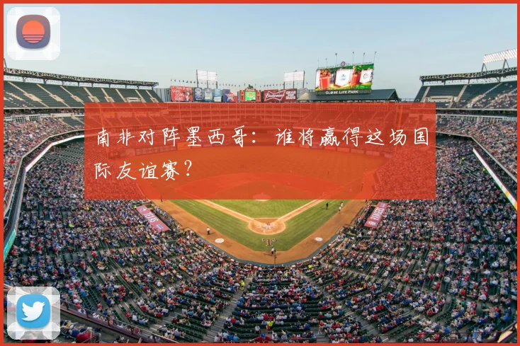 南非对阵墨西哥：谁将赢得这场国际友谊赛？