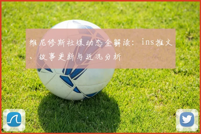 维尼修斯社媒动态全解读:ins推文、故事更新与近况分析
