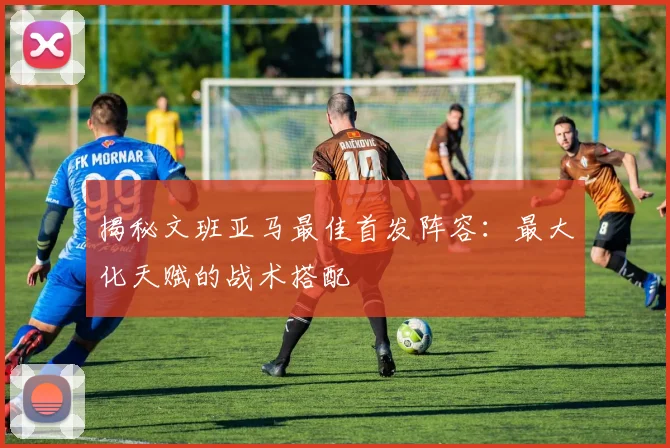 揭秘文班亚马最佳首发阵容:最大化天赋的战术搭配