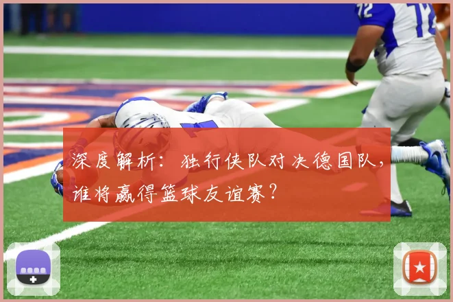 深度解析：独行侠队对决德国队，谁将赢得篮球友谊赛？