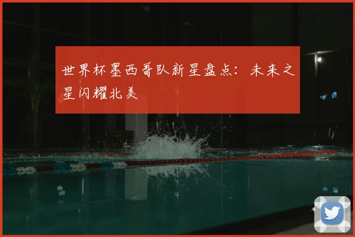 世界杯墨西哥队新星盘点:未来之星闪耀北美