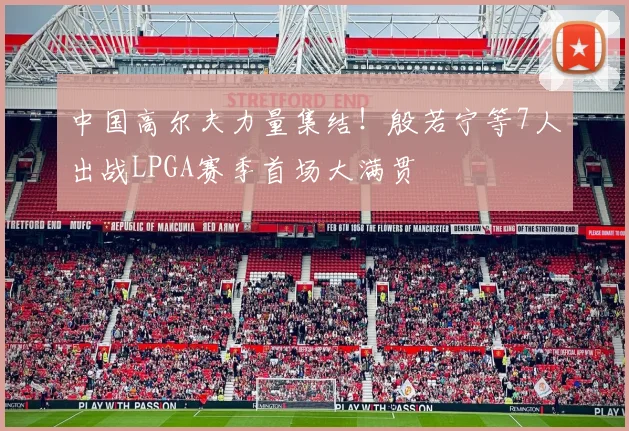 中国高尔夫力量集结!殷若宁等7人出战LPGA赛季首场大满贯