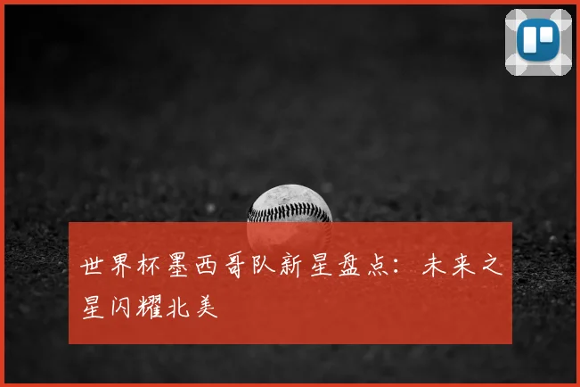 世界杯墨西哥队新星盘点:未来之星闪耀北美