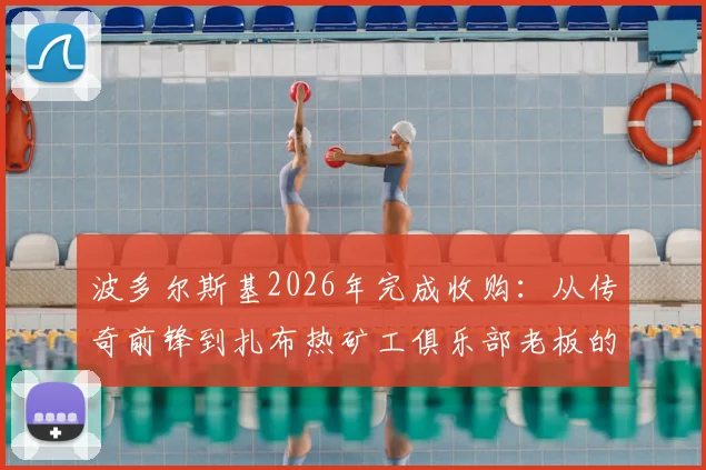 波多尔斯基2026年完成收购:从传奇前锋到扎布热矿工俱乐部老板的转变之路,盘点球星变老板的经典案例