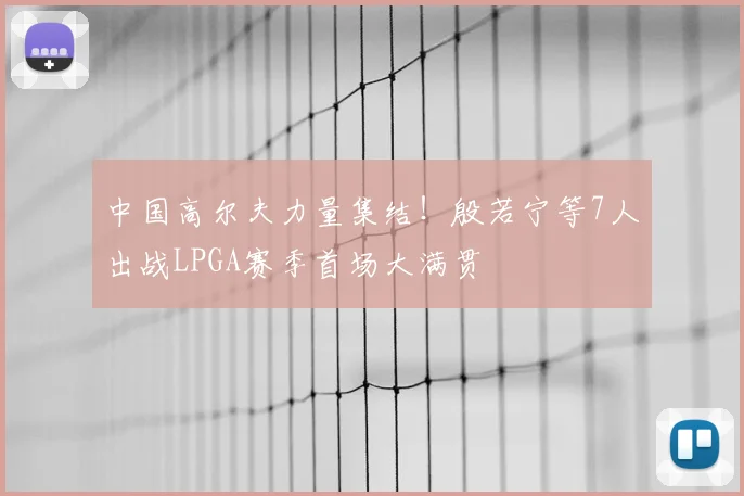 中国高尔夫力量集结！殷若宁等7人出战LPGA赛季首场大满贯