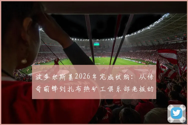 波多尔斯基2026年完成收购：从传奇前锋到扎布热矿工俱乐部老板的转变之路，盘点球星变老板的经典案例