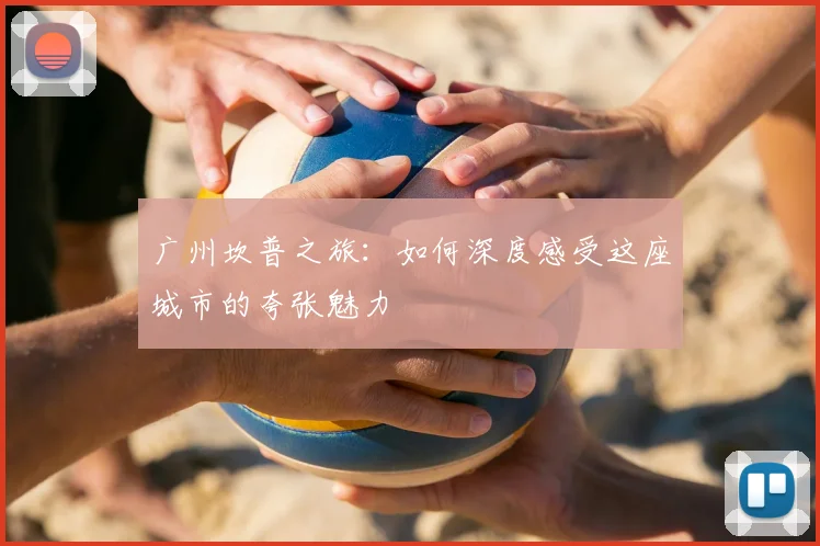 广州坎普之旅:如何深度感受这座城市的夸张魅力