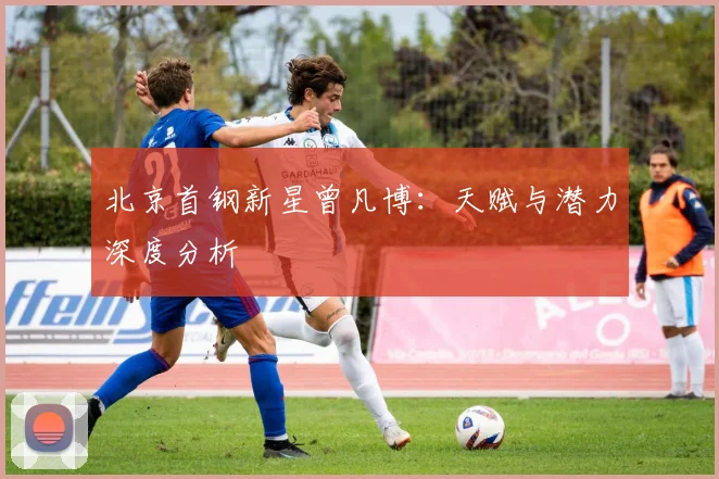 北京首钢新星曾凡博：天赋与潜力深度分析
