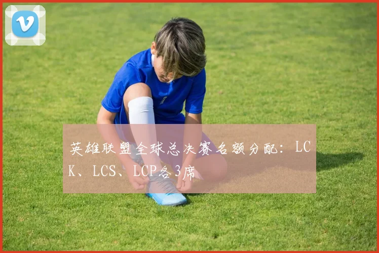 英雄联盟全球总决赛名额分配:LCK、LCS、LCP各3席