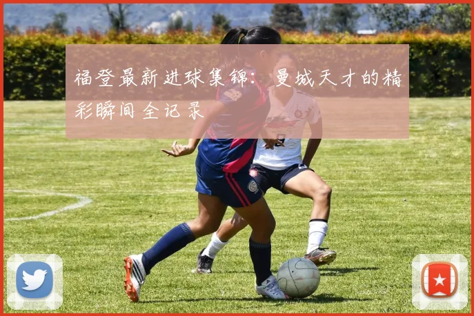 福登最新进球集锦：曼城天才的精彩瞬间全记录